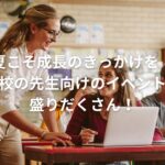 夏こそ成長のきっかけを!学校の先生向けのイベントが盛りだくさん!