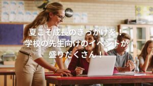 夏こそ成長のきっかけを！学校の先生向けのイベントが盛りだくさん！